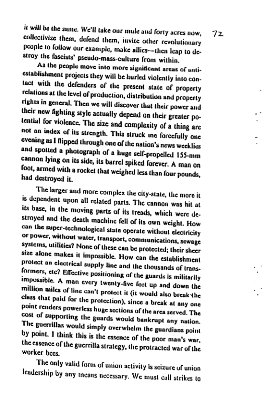 it willbe the same. We’ll take our mule and forty ucres now, collectivize them, defend them, invite other revolutianary peaple to follow our example, make allics—then leap to de. stroy the fascists’ pscudo-mass-culture from within.  As the people move into more significant areas of unti- establishment projects they will be hurled violently into can. et with the defenders of the preseat state of property relations at the level of production, distribution and property rights in general. Thea we will discover that their power and their new gy style actually depend on their greater po- tenthal for viokence. The size and complexity of a thing are "ot an index of its strength. This struck me forcefully one cvening a3 fipped through onc of the nation’s news weeklies 2nd spoted a photograph of s huge self-propelled 155-mm cannon lying on its side, it barrel spiked forever. A man on  fool, armed with a racke! that weighed less than four pounds, hud destroyed it.  The larger and more complex the city-state, the more it is dependent upon all related parts. The cannon was hi at its base, in the moving parts of its treads, which were de. stroyed and the death machine fell of its own weight, How  can the super-technological sate operate without lectricity Or power, without water, transport, communications, sewage  systems, utilities? None of these can be protected; their sheer size alone makes it impossible. How can the establishment protect an electrical supply line and the thousands of trans.- formers, cic? Effective Ppositioning of the guards is militarily ry twenty-five fect up and down the million miles of line can’t protec wauld also break he class that paid for the protection), since a break at any one Ppoint renders powerless. huge sections of the area. served. The cost of supporting the guards would bankrupt any nation. The gucrrillas would simply overwhelm the guardiaos poiot 0 point. I think this s the essence of the poor man’s war. the essence of the gucrrilla stratcgy, the protracicd war of he worker bees. “The only valid form of union activty is seizure of union leadership by any ineans nccessary. We must cal strikes 1o  7z 